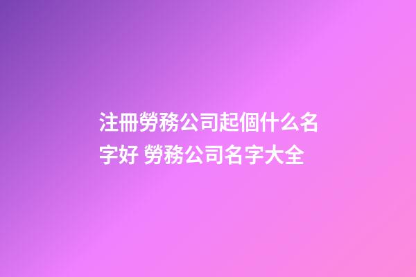 注冊勞務公司起個什么名字好 勞務公司名字大全